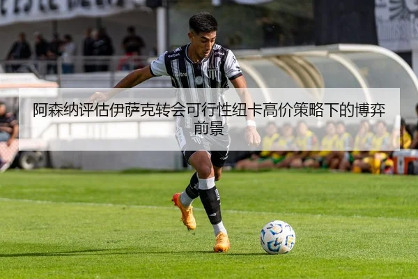 阿森纳评估伊萨克转会可行性纽卡高价策略下的博弈前景