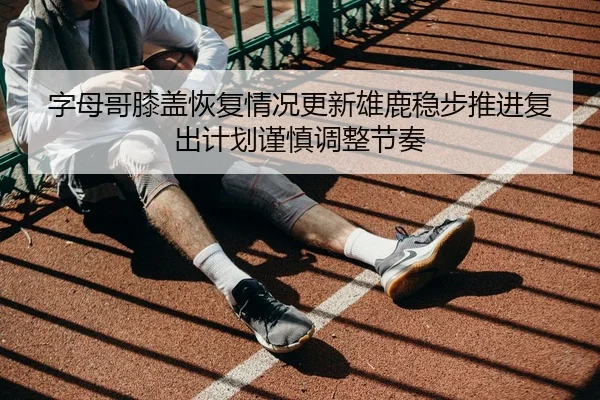字母哥膝盖恢复情况更新雄鹿稳步推进复出计划谨慎调整节奏